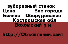 525 зуборезный станок › Цена ­ 1 000 - Все города Бизнес » Оборудование   . Костромская обл.,Вохомский р-н